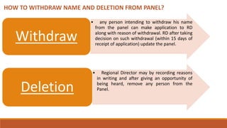 HOW TO WITHDRAW NAME AND DELETION FROM PANEL?
• any person intending to withdraw his name
from the panel can make application to RD
along with reason of withdrawal. RD after taking
decision on such withdrawal (within 15 days of
receipt of application) update the panel.
Withdraw
• Regional Director may by recording reasons
in writing and after giving an opportunity of
being heard, remove any person from the
Panel.Deletion
 