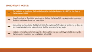 IMPORTANT NOTES:
The mediator or Conciliator shall not be bound by the Indian Evidence Act, 1872 or the Code of
Civil procedure, 1908
Duty of mediator or Conciliator appointed, to disclose the facts which may give rise to reasonable
doubts to his independence and impartiality.
No mediator and conciliator shall be held liable for anything which is done or omitted to be done by
him in god faith during the proceeding nor shall be summoned by any party.
mediator or Conciliator shall act as per the duties, ethics and responsibility granted to them under
the Companies (mediation and conciliation) rules,2016.
 