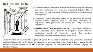 Alternative Dispute Resolution methods are fast becoming the preferred
and most economical way to resolve contractual disputes. This is
particularly the case in relation to issues involving technically complex
subject matter.
Alternative Dispute Resolution (ADR) is the procedure for settling
disputes without litigation, such as arbitration, mediation, or
negotiation. ADR procedures are usually less costly and more
expeditious
Section 442 of the Companies Act, 2013 , provides for Mediation
and Conciliation Panel. Ministry of Corporate Affairs vide its
notification dated 9th September, 2016 has notified
Companies(Mediation and Conciliation) Rules, 2016.
Central Government shall maintain a panel of experts to be called as Mediation and Conciliation Panel for
mediation between the parties during the pendency of any proceeding before Central Government (herein
referred as Regional Director) or the NCLT(National Company Law Tribunal) or NCLAT(National Company Law
Appellate Tribunal.
 