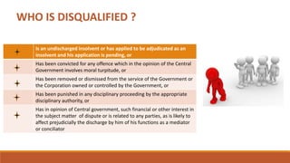 WHO IS DISQUALIFIED ?
Is an undischarged insolvent or has applied to be adjudicated as an
insolvent and his application is pending, or
Has been convicted for any offence which in the opinion of the Central
Government involves moral turpitude, or
Has been removed or dismissed from the service of the Government or
the Corporation owned or controlled by the Government, or
Has been punished in any disciplinary proceeding by the appropriate
disciplinary authority, or
Has in opinion of Central government, such financial or other interest in
the subject matter of dispute or is related to any parties, as is likely to
affect prejudicially the discharge by him of his functions as a mediator
or conciliator
 