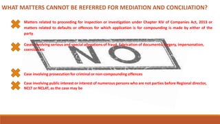 WHAT MATTERS CANNOT BE REFERRED FOR MEDIATION AND CONCILIATION?
Matters related to proceeding for inspection or investigation under Chapter XIV of Companies Act, 2013 or
matters related to defaults or offences for which application is for compounding is made by either of the
party.
Cases involving serious and special allegations of fraud, fabrication of documents, forgery, impersonation,
coercion etc
Case involving prosecution for criminal or non-compounding offences
Case involving public interest or interest of numerous persons who are not parties before Regional director,
NCLT or NCLAT, as the case may be
 