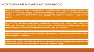 HOW TO APPLY FOR MEDIATION AND CONCILIATION?
Parties may agree on the name of sole mediator or Conciliator or where parties are unable to agree on sole
mediator or Conciliator, the Regional Director or NCLT or NCLAT may ask each party to nominate the mediator or
conciliator or Regional Director or NCLT or NCLAT may appoint the mediator or conciliator, as may be deemed
necessary
Any party to the proceeding may, during the proceeding before Regional Director or NCLT or NCLAT apply in Form
MDC-2 along with a fee of Rs. 1000 for referring the matter to mediation and conciliation panel and then
Regional Director or NCLT or NCLAT shall appoint one or more expert from the panel.
Regional Director or NCLT or NCLAT may suo moto also refer the matter to such number of experts from the and
conciliation panel as they deem fit.
Further it may be noted that parties shall not initiate any arbitral or judicial proceeding during mediation and
conciliation except when such proceedings are necessary for protection his right
 