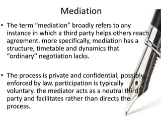 Mediation
• The term “mediation” broadly refers to any
instance in which a third party helps others reach
agreement. more specifically, mediation has a
structure, timetable and dynamics that
“ordinary” negotiation lacks.
• The process is private and confidential, possibly
enforced by law. participation is typically
voluntary. the mediator acts as a neutral third
party and facilitates rather than directs the
process.
 