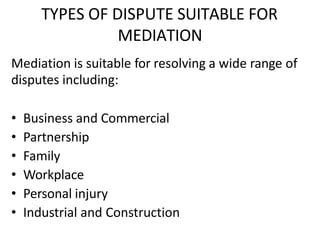 TYPES OF DISPUTE SUITABLE FOR
MEDIATION
Mediation is suitable for resolving a wide range of
disputes including:
• Business and Commercial
• Partnership
• Family
• Workplace
• Personal injury
• Industrial and Construction
 