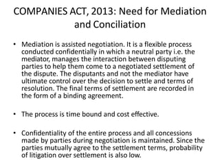 COMPANIES ACT, 2013: Need for Mediation
and Conciliation
• Mediation is assisted negotiation. It is a flexible process
conducted confidentially in which a neutral party i.e. the
mediator, manages the interaction between disputing
parties to help them come to a negotiated settlement of
the dispute. The disputants and not the mediator have
ultimate control over the decision to settle and terms of
resolution. The final terms of settlement are recorded in
the form of a binding agreement.
• The process is time bound and cost effective.
• Confidentiality of the entire process and all concessions
made by parties during negotiation is maintained. Since the
parties mutually agree to the settlement terms, probability
of litigation over settlement is also low.
 