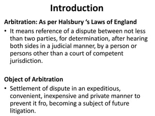 Introduction
Arbitration: As per Halsbury ‘s Laws of England
• It means reference of a dispute between not less
than two parties, for determination, after hearing
both sides in a judicial manner, by a person or
persons other than a court of competent
jurisdiction.
Object of Arbitration
• Settlement of dispute in an expeditious,
convenient, inexpensive and private manner to
prevent it fro, becoming a subject of future
litigation.
 