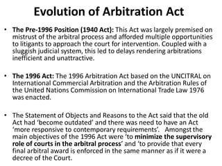 Evolution of Arbitration Act
• The Pre-1996 Position (1940 Act): This Act was largely premised on
mistrust of the arbitral process and afforded multiple opportunities
to litigants to approach the court for intervention. Coupled with a
sluggish judicial system, this led to delays rendering arbitrations
inefficient and unattractive.
• The 1996 Act: The 1996 Arbitration Act based on the UNCITRAL on
International Commercial Arbitration and the Arbitration Rules of
the United Nations Commission on International Trade Law 1976
was enacted.
• The Statement of Objects and Reasons to the Act said that the old
Act had ‘become outdated’ and there was need to have an Act
‘more responsive to contemporary requirements’. Amongst the
main objectives of the 1996 Act were ‘to minimize the supervisory
role of courts in the arbitral process’ and ‘to provide that every
final arbitral award is enforced in the same manner as if it were a
decree of the Court.
 
