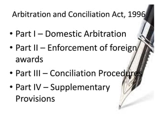 Arbitration and Conciliation Act, 1996
• Part I – Domestic Arbitration
• Part II – Enforcement of foreign
awards
• Part III – Conciliation Procedures
• Part IV – Supplementary
Provisions
 