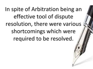 In spite of Arbitration being an
effective tool of dispute
resolution, there were various
shortcomings which were
required to be resolved.
 