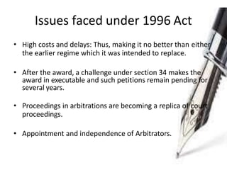 Issues faced under 1996 Act
• High costs and delays: Thus, making it no better than either
the earlier regime which it was intended to replace.
• After the award, a challenge under section 34 makes the
award in executable and such petitions remain pending for
several years.
• Proceedings in arbitrations are becoming a replica of court
proceedings.
• Appointment and independence of Arbitrators.
 