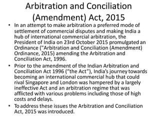 Arbitration and Conciliation
(Amendment) Act, 2015
• In an attempt to make arbitration a preferred mode of
settlement of commercial disputes and making India a
hub of international commercial arbitration, the
President of India on 23rd October 2015 promulgated an
Ordinance ("Arbitration and Conciliation (Amendment)
Ordinance, 2015) amending the Arbitration and
Conciliation Act, 1996.
• Prior to the amendment of the Indian Arbitration and
Conciliation Act 1996 (“the Act”), India’s journey towards
becoming an international commercial hub that could
rival Singapore and London was hampered by a largely
ineffective Act and an arbitration regime that was
afflicted with various problems including those of high
costs and delays.
• Toaddress these issues the Arbitration and Conciliation
Act, 2015 was introduced.
 