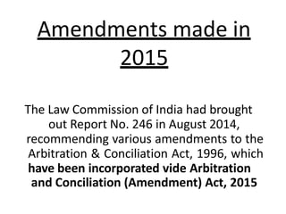 The Law Commission of India had brought
out Report No. 246 in August 2014,
recommending various amendments to the
Arbitration & Conciliation Act, 1996, which
have been incorporated vide Arbitration
and Conciliation (Amendment) Act, 2015
Amendments made in
2015
 