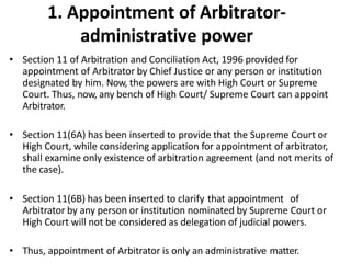 1. Appointment of Arbitrator-
administrative power
• Section 11 of Arbitration and Conciliation Act, 1996 provided for
appointment of Arbitrator by Chief Justice or any person or institution
designated by him. Now, the powers are with High Court or Supreme
Court. Thus, now, any bench of High Court/ Supreme Court can appoint
Arbitrator.
• Section 11(6A) has been inserted to provide that the Supreme Court or
High Court, while considering application for appointment of arbitrator,
shall examine only existence of arbitration agreement (and not merits of
the case).
• Section 11(6B) has been inserted to clarify that appointment of
Arbitrator by any person or institution nominated by Supreme Court or
High Court will not be considered as delegation of judicial powers.
• Thus, appointment of Arbitrator is only an administrative matter.
 