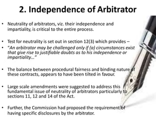 2. Independence of Arbitrator
• Neutrality of arbitrators, viz. their independence and
impartiality, is critical to the entire process.
• Test for neutrality is set out in section 12(3) which provides –
• “An arbitrator may be challenged only if (a) circumstances exist
that give rise to justifiable doubts as to his independence or
impartiality…”
• The balance between procedural fairness and binding nature of
these contracts, appears to have been tilted in favour.
• Large scale amendments were suggested to address this
fundamental issue of neutrality of arbitrators particularly to
sections 11, 12 and 14 of the Act.
• Further, the Commission had proposed the requirement of
having specific disclosures by the arbitrator.
 