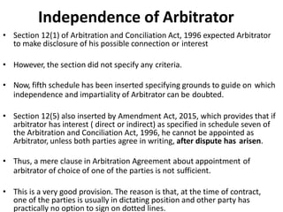 Independence of Arbitrator
• Section 12(1) of Arbitration and Conciliation Act, 1996 expected Arbitrator
to make disclosure of his possible connection or interest
• However, the section did not specify any criteria.
• Now, fifth schedule has been inserted specifying grounds to guide on which
independence and impartiality of Arbitrator can be doubted.
• Section 12(5) also inserted by Amendment Act, 2015, which provides that if
arbitrator has interest ( direct or indirect) as specified in schedule seven of
the Arbitration and Conciliation Act, 1996, he cannot be appointed as
Arbitrator, unless both parties agree in writing, after dispute has arisen.
• Thus, a mere clause in Arbitration Agreement about appointment of
arbitrator of choice of one of the parties is not sufficient.
• This is a very good provision. The reason is that, at the time of contract,
one of the parties is usually in dictating position and other party has
practically no option to sign on dotted lines.
 