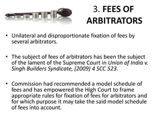 3. FEES OF
ARBITRATORS
• Unilateral and disproportionate fixation of fees by
several arbitrators.
• The subject of fees of arbitrators has been the subject
of the lament of the Supreme Court in Union of India v.
Singh Builders Syndicate, (2009) 4 SCC 523.
• Commission had recommended a model schedule of
fees and has empowered the High Court to frame
appropriate rules for fixation of fees for arbitrators and
for which purpose it may take the said model schedule
of fees into account.
 