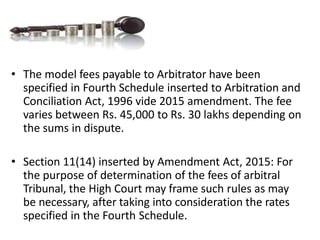 • The model fees payable to Arbitrator have been
specified in Fourth Schedule inserted to Arbitration and
Conciliation Act, 1996 vide 2015 amendment. The fee
varies between Rs. 45,000 to Rs. 30 lakhs depending on
the sums in dispute.
• Section 11(14) inserted by Amendment Act, 2015: For
the purpose of determination of the fees of arbitral
Tribunal, the High Court may frame such rules as may
be necessary, after taking into consideration the rates
specified in the Fourth Schedule.
 