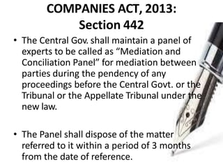COMPANIES ACT, 2013:
Section 442
• The Central Gov. shall maintain a panel of
experts to be called as “Mediation and
Conciliation Panel” for mediation between
parties during the pendency of any
proceedings before the Central Govt. or the
Tribunal or the Appellate Tribunal under the
new law.
• The Panel shall dispose of the matter
referred to it within a period of 3 months
from the date of reference.
 