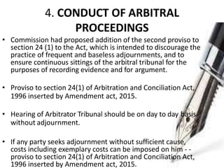 4. CONDUCT OF ARBITRAL
PROCEEDINGS
• Commission had proposed addition of the second proviso to
section 24 (1) to the Act, which is intended to discourage the
practice of frequent and baseless adjournments, and to
ensure continuous sittings of the arbitral tribunal for the
purposes of recording evidence and for argument.
• Proviso to section 24(1) of Arbitration and Conciliation Act,
1996 inserted by Amendment act, 2015.
• Hearing of Arbitrator Tribunal should be on day to day basis
without adjournment.
• If any party seeks adjournment without sufficient cause,
costs including exemplary costs can be imposed on him - -
proviso to section 24(1) of Arbitration and Conciliation Act,
1996 inserted by Amendment act, 2015.
 