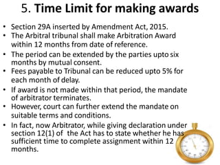 5. Time Limit for making awards
• Section 29A inserted by Amendment Act, 2015.
• The Arbitral tribunal shall make Arbitration Award
within 12 months from date of reference.
• The period can be extended by the parties upto six
months by mutual consent.
• Fees payable to Tribunal can be reduced upto 5% for
each month of delay.
• If award is not made within that period, the mandate
of arbitrator terminates.
• However, court can further extend the mandate on
suitable terms and conditions.
• In fact, now Arbitrator, while giving declaration under
section 12(1) of the Act has to state whether he has
sufficient time to complete assignment within 12
months.
 