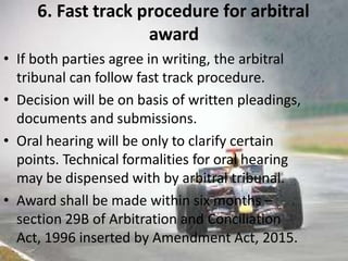 6. Fast track procedure for arbitral
award
• If both parties agree in writing, the arbitral
tribunal can follow fast track procedure.
• Decision will be on basis of written pleadings,
documents and submissions.
• Oral hearing will be only to clarify certain
points. Technical formalities for oral hearing
may be dispensed with by arbitral tribunal.
• Award shall be made within six months –
section 29B of Arbitration and Conciliation
Act, 1996 inserted by Amendment Act, 2015.
 