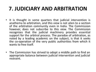 7. JUDICIARY AND ARBITRATION
• It is thought in some quarters that judicial intervention is
anathema to arbitration, and this view is not alien to a section
of the arbitration community even in India. The Commission
however, does not subscribe to this view. The Commission
recognizes that the judicial machinery provides essential
support for the arbitral process. The paradox of arbitration, as
noted by a leading academic on the subject, is that it seeks
the co-operation of the very public authorities from which it
wants to free itself.
• The Commission has strived to adopt a middle path to find an
appropriate balance between judicial intervention and judicial
restraint.
 