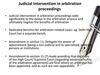 Judicial intervention in arbitration
proceedings
• Judicial intervention in arbitration proceedings adds
significantly to the delays in the arbitration process and
ultimately negates the benefits of arbitration
• Dedicated benches for arbitration related cases: eg. Delhi High
Court has a separate bench.
• Amendment in section 11: Delegate the power of
appointment (being a non-judicial act) to specialized, external
persons or institutions.
• Amendment to section 11 (7) made providing that decisions
of the High Court/ Supreme Court (regarding existence/nullity
of the arbitration agreement) are final where an arbitrator has
been appointed, and as such are non-appealable.
 
