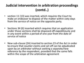 Judicial intervention in arbitration proceedings
(contd..)
• section 11 (13) was inserted, which requires the Court to
make an endeavor to dispose of the matter within sixty days
from the service of notice on the opposite party.
• Sections 34 (6) inserted which requires that an application
under those sections shall be disposed off expeditiously and
in any event within a period of one year from the date of
service of notice
• New sub-clause (2A) inserted to section 23 of the Act in order
to ensure that counter claims and set off can be adjudicated
upon by an arbitrator without seeking a separate/new
reference by the respondent, provided that the same falls
within the scope of the arbitration agreement
 