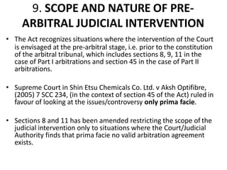 9. SCOPE AND NATURE OF PRE-
ARBITRAL JUDICIAL INTERVENTION
• The Act recognizes situations where the intervention of the Court
is envisaged at the pre-arbitral stage, i.e. prior to the constitution
of the arbitral tribunal, which includes sections 8, 9, 11 in the
case of Part I arbitrations and section 45 in the case of Part II
arbitrations.
• Supreme Court in Shin Etsu Chemicals Co. Ltd. v Aksh Optifibre,
(2005) 7 SCC 234, (in the context of section 45 of the Act) ruled in
favour of looking at the issues/controversy only prima facie.
• Sections 8 and 11 has been amended restricting the scope of the
judicial intervention only to situations where the Court/Judicial
Authority finds that prima facie no valid arbitration agreement
exists.
 