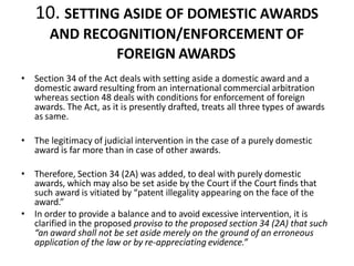10. SETTING ASIDE OF DOMESTIC AWARDS
AND RECOGNITION/ENFORCEMENT OF
FOREIGN AWARDS
• Section 34 of the Act deals with setting aside a domestic award and a
domestic award resulting from an international commercial arbitration
whereas section 48 deals with conditions for enforcement of foreign
awards. The Act, as it is presently drafted, treats all three types of awards
as same.
• The legitimacy of judicial intervention in the case of a purely domestic
award is far more than in case of other awards.
• Therefore, Section 34 (2A) was added, to deal with purely domestic
awards, which may also be set aside by the Court if the Court finds that
such award is vitiated by “patent illegality appearing on the face of the
award.”
• In order to provide a balance and to avoid excessive intervention, it is
clarified in the proposed proviso to the proposed section 34 (2A) that such
“an award shall not be set aside merely on the ground of an erroneous
application of the law or by re-appreciating evidence.”
 