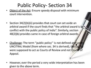 Public Policy- Section 34
• Object of the Act: Ensure speedy disposal with minimum
court intervention.
• Section 34(2)(b)(ii) provides that court can set aside an
arbitral award if the court finds that ‘’the arbitral award is in
conflict with the public policy of India’’. Similarly, section
48(2)(b) provides same in case of foreign arbitral awards.
• Challenge: The term ‘’public policy’’ is not defined and under
UNCITRAL Model (from where sec. 34 is derived), the courts
were supposed to act as Courts of Review and not Courts of
Appeal.
• However, over the period a very wide interpretation has been
given to the above term.
 