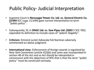 Public Policy- Judicial Interpretation
• Supreme Court in Renusagar Power Co. Ltd. vs. General Electric Co.
[(1994 SCC supp. (1) 644] gave narrow interpretation to term
‘’public policy’’.
• Subsequently, SC in ONGC Ltd. vs. Saw Pipes Ltd. (2003 5 SCC 705)
expanded its definition to include cases of ‘’patent illegality’’.
• Criticism: Eminent jurist/ Advocate Fali Nariman adversely
commented on above judgment.
• International view: Enforcement of foreign awards is regulated by
New York Convention (article V(2)(b) and same was incorporated in
section 48 of the Act and so Act should be interpreted in
consonance with the objectives of NYC that is that the term ‘’public
policy’’ must be construed narrowly.
 