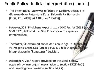 Public Policy- Judicial Interpretation (contd..)
• This international view was reflected in Delhi HC decision in
Glencore Grain Rotterdam BV vs. Shivnath Rai Harnarain
(India) Co. [2008] 94 ARB LR 497 (Delhi)].
• However, SC in Phulchand exports Ltd. v OOO Patriot (2011 11
SCALE 475) followed the ‘Saw Pipes’’ view of expanded
interpretation.
• Thereafter, SC overruled above decision in Sgri Lal Mahal Ltd.
vs. Progetto Grano Spa (2014) 2 SCC 433 following the narrow
interpretation in ‘’Renusagar’’ decision.
• Accordingly, 246th report provided for the same narrow
approach by inserting an explanation to section 23((2)(b)(ii)
and inserting new provision section 34(2A).
 