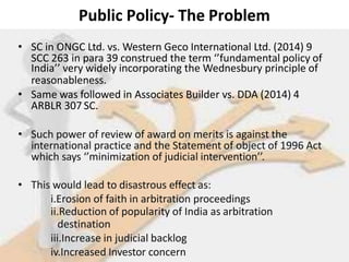 Public Policy- The Problem
• SC in ONGC Ltd. vs. Western Geco International Ltd. (2014) 9
SCC 263 in para 39 construed the term ‘’fundamental policy of
India’’ very widely incorporating the Wednesbury principle of
reasonableness.
• Same was followed in Associates Builder vs. DDA (2014) 4
ARBLR 307 SC.
• Such power of review of award on merits is against the
international practice and the Statement of object of 1996 Act
which says ‘’minimization of judicial intervention’’.
• This would lead to disastrous effect as:
i.Erosion of faith in arbitration proceedings
ii.Reduction of popularity of India as arbitration
destination
iii.Increase in judicial backlog
iv.Increased Investor concern
 