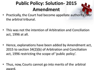 Public Policy: Solution- 2015
Amendment
• Practically, the Court had become appellate authority over
the arbitral tribunal.
• This was not the intention of Arbitration and Conciliation
act, 1996 at all.
• Hence, explanations have been added by Amendment act,
2015 to section 34(2)(b) of Arbitration and Conciliation
act, 1996 restricting the scope of ‘public policy’.
• Thus, now, Courts cannot go into merits of the arbitral
award.
 