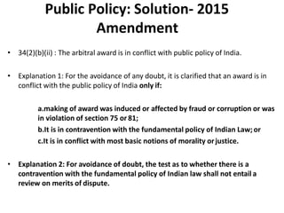 Public Policy: Solution- 2015
Amendment
• 34(2)(b)(ii) : The arbitral award is in conflict with public policy of India.
• Explanation 1: For the avoidance of any doubt, it is clarified that an award is in
conflict with the public policy of India only if:
a.making of award was induced or affected by fraud or corruption or was
in violation of section 75 or81;
b.It is in contravention with the fundamental policy of Indian Law;or
c.It is in conflict with most basic notions of morality orjustice.
• Explanation 2: For avoidance of doubt, the test as to whether there is a
contravention with the fundamental policy of Indian law shall not entaila
review on merits of dispute.
 