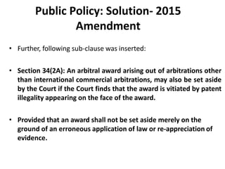 Public Policy: Solution- 2015
Amendment
• Further, following sub-clause was inserted:
• Section 34(2A): An arbitral award arising out of arbitrations other
than international commercial arbitrations, may also be set aside
by the Court if the Court finds that the award is vitiated by patent
illegality appearing on the face of the award.
• Provided that an award shall not be set aside merely on the
ground of an erroneous application of law or re-appreciation of
evidence.
 