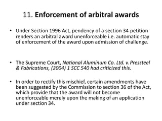 11. Enforcement of arbitral awards
• Under Section 1996 Act, pendency of a section 34 petition
renders an arbitral award unenforceable i.e. automatic stay
of enforcement of the award upon admission of challenge.
• The Supreme Court, National Aluminum Co. Ltd. v. Pressteel
& Fabrications, (2004) 1 SCC 540 had criticized this.
• In order to rectify this mischief, certain amendments have
been suggested by the Commission to section 36 of the Act,
which provide that the award will not become
unenforceable merely upon the making of an application
under section 34.
 