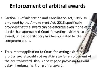 Enforcement of arbitral awards
• Section 36 of arbitration and Conciliation act, 1996, as
amended by the Amendment Act, 2015 specifically
provides that the award can be enforced even if one of the
parties has approached Court for setting aside the arbitral
award, unless specific stay has been granted by the
competent court.
• Thus, mere application to Court for setting aside the
arbitral award would not result in stay for enforcement of
the arbitral award. This is a very good provision to avoid
delay in enforcement of arbitral award.
 