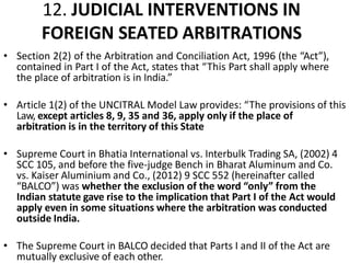 12. JUDICIAL INTERVENTIONS IN
FOREIGN SEATED ARBITRATIONS
• Section 2(2) of the Arbitration and Conciliation Act, 1996 (the “Act”),
contained in Part I of the Act, states that “This Part shall apply where
the place of arbitration is in India.”
• Article 1(2) of the UNCITRAL Model Law provides: “The provisions of this
Law, except articles 8, 9, 35 and 36, apply only if the place of
arbitration is in the territory of this State
• Supreme Court in Bhatia International vs. Interbulk Trading SA, (2002) 4
SCC 105, and before the five-judge Bench in Bharat Aluminum and Co.
vs. Kaiser Aluminium and Co., (2012) 9 SCC 552 (hereinafter called
“BALCO”) was whether the exclusion of the word “only” from the
Indian statute gave rise to the implication that Part I of the Act would
apply even in some situations where the arbitration was conducted
outside India.
• The Supreme Court in BALCO decided that Parts I and II of the Act are
mutually exclusive of each other.
 