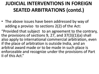 JUDICIAL INTERVENTIONS IN FOREIGN
SEATED ARBITRATIONS (contd.)
• The above issues have been addressed by way of
adding a proviso to sections 2(2) of the Act:
“Provided that subject to an agreement to the contrary,
the provisions of sections 9, 27, and 37(3)(1)(a) shall
also apply to international commercial arbitration, even
if the place of arbitration is outside India, and an
arbitral award made or to be made in such place is
enforceable and recognize under the provisions of Part
II of this Act.”
 