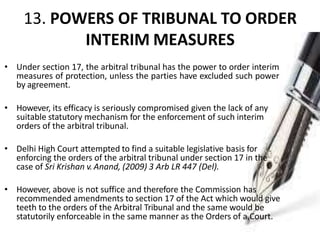 13. POWERS OF TRIBUNAL TO ORDER
INTERIM MEASURES
• Under section 17, the arbitral tribunal has the power to order interim
measures of protection, unless the parties have excluded such power
by agreement.
• However, its efficacy is seriously compromised given the lack of any
suitable statutory mechanism for the enforcement of such interim
orders of the arbitral tribunal.
• Delhi High Court attempted to find a suitable legislative basis for
enforcing the orders of the arbitral tribunal under section 17 in the
case of Sri Krishan v. Anand, (2009) 3 Arb LR 447 (Del).
• However, above is not suffice and therefore the Commission has
recommended amendments to section 17 of the Act which would give
teeth to the orders of the Arbitral Tribunal and the same would be
statutorily enforceable in the same manner as the Orders of a Court.
 