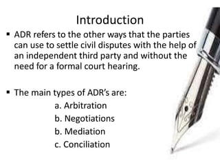 Introduction
 ADR refers to the other ways that the parties
can use to settle civil disputes with the help of
an independent third party and without the
need for a formal court hearing.
 The main types of ADR’s are:
a. Arbitration
b. Negotiations
b. Mediation
c. Conciliation
 