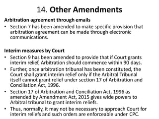14. Other Amendments
Arbitration agreement through emails
• Section 7 has been amended to make specific provision that
arbitration agreement can be made through electronic
communications.
Interim measures by Court
• Section 9 has been amended to provide that if Court grants
interim relief, Arbitration should commence within 90 days.
• Further, once arbitration tribunal has been constituted, the
Court shall grant interim relief only if the Arbitral Tribunal
itself cannot grant relief under section 17 of Arbitration and
Conciliation Act, 1996.
• Section 17 of Arbitration and Conciliation Act, 1996 as
amended by Amendment Act, 2015 gives wide powers to
Arbitral tribunal to grant interim reliefs.
• Thus, normally, it may not be necessary to approach Court for
interim reliefs and such orders are enforceable under CPC.
 