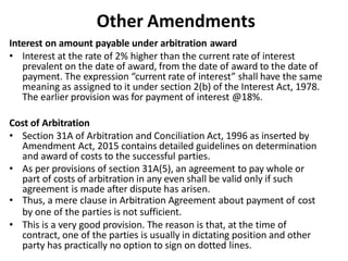 Other Amendments
Interest on amount payable under arbitration award
• Interest at the rate of 2% higher than the current rate of interest
prevalent on the date of award, from the date of award to the date of
payment. The expression “current rate of interest” shall have the same
meaning as assigned to it under section 2(b) of the Interest Act, 1978.
The earlier provision was for payment of interest @18%.
Cost of Arbitration
• Section 31A of Arbitration and Conciliation Act, 1996 as inserted by
Amendment Act, 2015 contains detailed guidelines on determination
and award of costs to the successful parties.
• As per provisions of section 31A(5), an agreement to pay whole or
part of costs of arbitration in any even shall be valid only if such
agreement is made after dispute has arisen.
• Thus, a mere clause in Arbitration Agreement about payment of cost
by one of the parties is not sufficient.
• This is a very good provision. The reason is that, at the time of
contract, one of the parties is usually in dictating position and other
party has practically no option to sign on dotted lines.
 