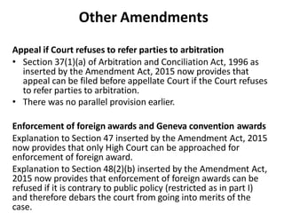 Other Amendments
Appeal if Court refuses to refer parties to arbitration
• Section 37(1)(a) of Arbitration and Conciliation Act, 1996 as
inserted by the Amendment Act, 2015 now provides that
appeal can be filed before appellate Court if the Court refuses
to refer parties to arbitration.
• There was no parallel provision earlier.
Enforcement of foreign awards and Geneva convention awards
Explanation to Section 47 inserted by the Amendment Act, 2015
now provides that only High Court can be approached for
enforcement of foreign award.
Explanation to Section 48(2)(b) inserted by the Amendment Act,
2015 now provides that enforcement of foreign awards can be
refused if it is contrary to public policy (restricted as in part I)
and therefore debars the court from going into merits of the
case.
 