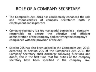ROLE OF A COMPANY SECRETARY
• The Companies Act, 2013 has considerably enhanced the role
and responsibilities of company secretaries both in
employment and in practice.
• Company secretary is a key managerial person in a company,
responsible to ensure the effective and efficient
administration of the company and certifying the company’s
compliance with the provision of the Act.
• Section 205 has also been added in the Companies Act, 2013.
According to Section 205 of the Companies Act, 2013 the
Company Secretary shall discharge following functions and
duties, this is the first time that the duties of the company
secretary have been specified in the company law.
 