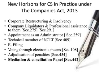 New Horizons for CS in Practice under
The Companies Act, 2013
• Corporate Restructuring & Insolvency
• Company Liquidators & Professional assistance
to them [Sec.275] [Sec.291]
• Appointment as an Administrator [ Sec.259]
• Technical member of NCLT [Sec.409]
• E- Filing
• Voting through electronic means [Sec.108]
• Adjudication of penalties [Sec.454]
• Mediation & conciliation Panel [Sec.442]
 