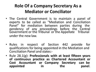 Role Of a Company Secretary As a
Mediator or Conciliator
• The Central Government is to maintain a panel of
experts to be called as “Mediation and Conciliation
Panel” for mediation between parties during the
pendency of any proceedings before the Central
Government or the Tribunal or the Appellate Tribunal
under the new law.
• Rules in respect of Section 442 provide for
qualifications for being appointed in the Mediation and
Conciliation Panel and states:-
• Rule 28.1(g): Professionals with at least fifteen years
of continuous practice as Chartered Accountant or
Cost Accountant or Company Secretary can be
appointed in the panel.
 