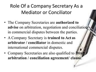 Role Of a Company Secretary As a
Mediator or Conciliator
• The Company Secretaries are authorized to
advise on arbitration, negotiation and conciliation
in commercial disputes between the parties.
• A Company Secretary is trained to Act as
arbitrator / conciliator in domestic and
international commercial disputes.
• Company Secretaries are also qualified to Draft
arbitration / conciliation agreement/ clause.
 